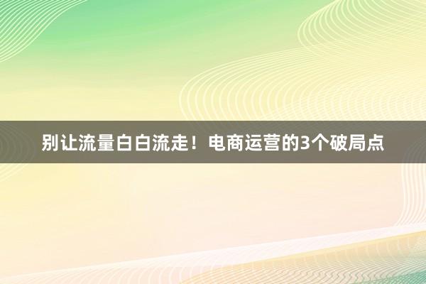 别让流量白白流走！电商运营的3个破局点